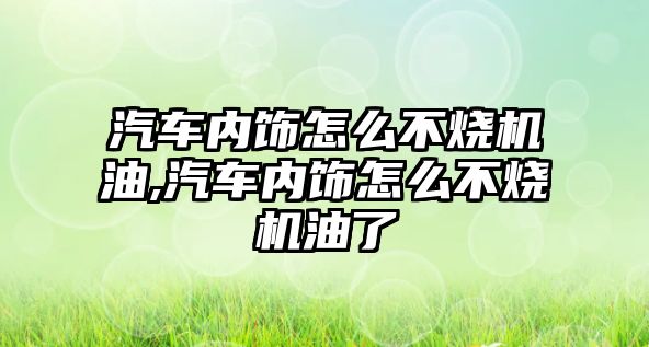 汽車內(nèi)飾怎么不燒機油,汽車內(nèi)飾怎么不燒機油了