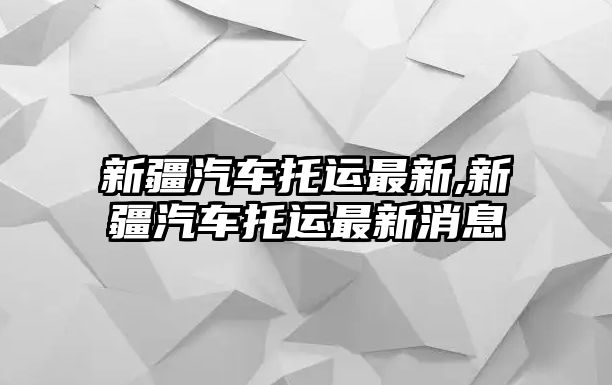 新疆汽車托運(yùn)最新,新疆汽車托運(yùn)最新消息