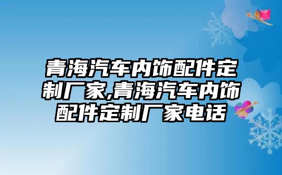 青海汽車內(nèi)飾配件定制廠家,青海汽車內(nèi)飾配件定制廠家電話