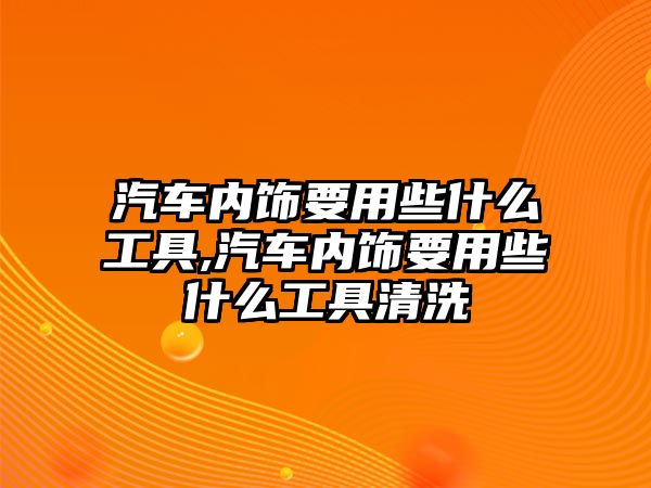 汽車內(nèi)飾要用些什么工具,汽車內(nèi)飾要用些什么工具清洗