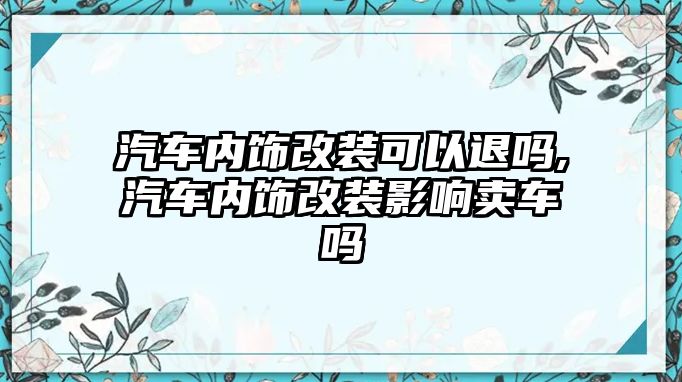 汽車內(nèi)飾改裝可以退嗎,汽車內(nèi)飾改裝影響賣車嗎