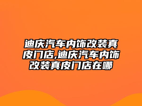 迪慶汽車內(nèi)飾改裝真皮門店,迪慶汽車內(nèi)飾改裝真皮門店在哪