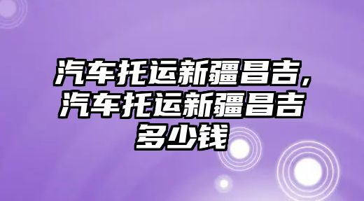 汽車托運(yùn)新疆昌吉,汽車托運(yùn)新疆昌吉多少錢