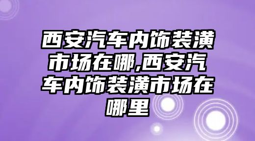 西安汽車內(nèi)飾裝潢市場在哪,西安汽車內(nèi)飾裝潢市場在哪里