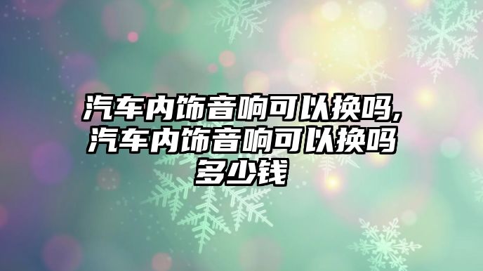 汽車內(nèi)飾音響可以換嗎,汽車內(nèi)飾音響可以換嗎多少錢