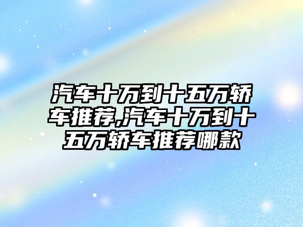 汽車十萬到十五萬轎車推薦,汽車十萬到十五萬轎車推薦哪款