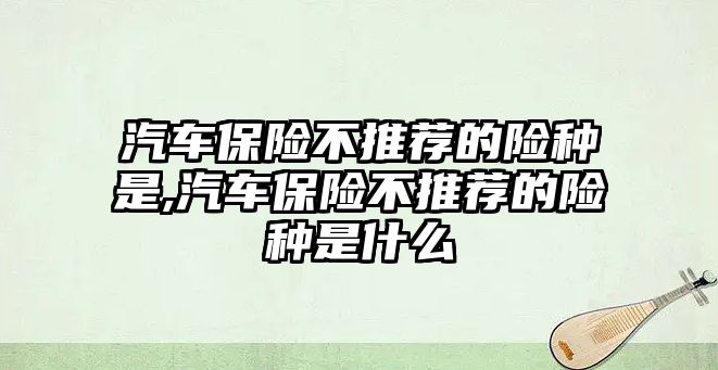 汽車保險不推薦的險種是,汽車保險不推薦的險種是什么