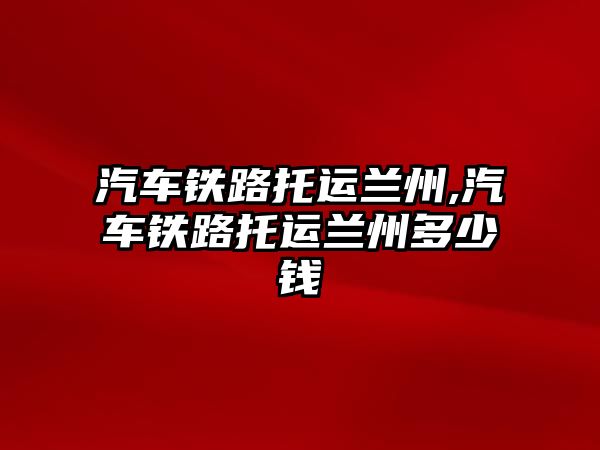 汽車鐵路托運(yùn)蘭州,汽車鐵路托運(yùn)蘭州多少錢