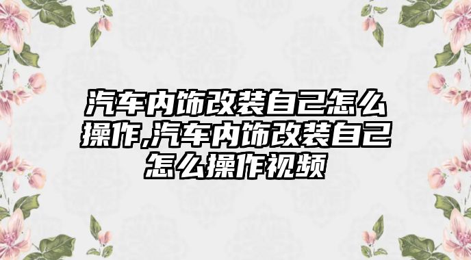 汽車內(nèi)飾改裝自己怎么操作,汽車內(nèi)飾改裝自己怎么操作視頻