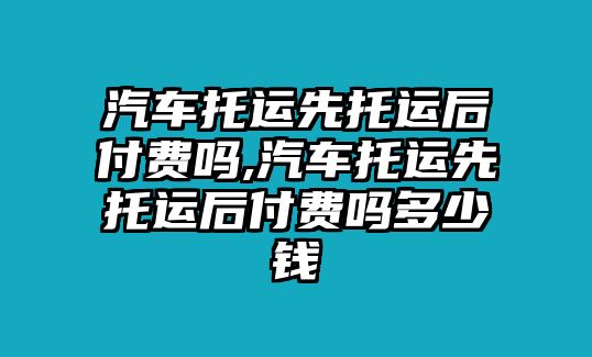 汽車托運先托運后付費嗎,汽車托運先托運后付費嗎多少錢