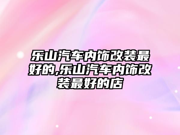 樂山汽車內(nèi)飾改裝最好的,樂山汽車內(nèi)飾改裝最好的店