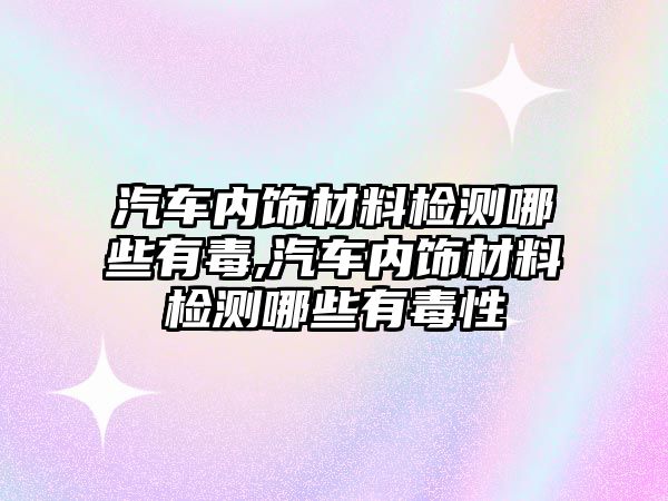 汽車內(nèi)飾材料檢測(cè)哪些有毒,汽車內(nèi)飾材料檢測(cè)哪些有毒性