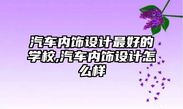 汽車內(nèi)飾設(shè)計(jì)最好的學(xué)校,汽車內(nèi)飾設(shè)計(jì)怎么樣