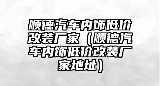 順德汽車內(nèi)飾低價改裝廠家（順德汽車內(nèi)飾低價改裝廠家地址）