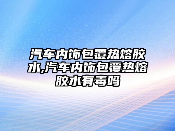 汽車內(nèi)飾包覆熱熔膠水,汽車內(nèi)飾包覆熱熔膠水有毒嗎