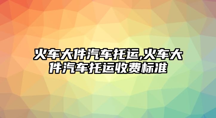 火車大件汽車托運(yùn),火車大件汽車托運(yùn)收費(fèi)標(biāo)準(zhǔn)