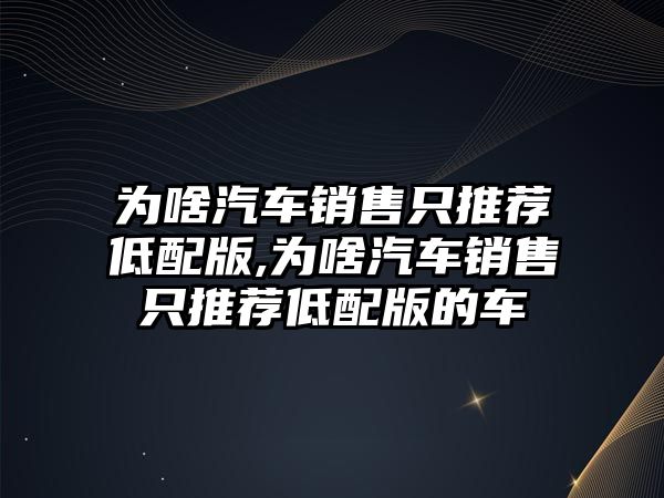 為啥汽車銷售只推薦低配版,為啥汽車銷售只推薦低配版的車