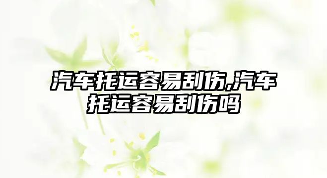 汽車托運(yùn)容易刮傷,汽車托運(yùn)容易刮傷嗎