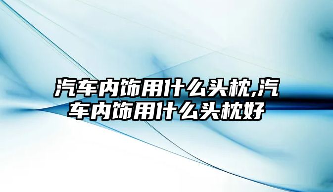 汽車內(nèi)飾用什么頭枕,汽車內(nèi)飾用什么頭枕好