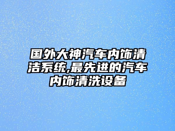 國外大神汽車內(nèi)飾清潔系統(tǒng),最先進(jìn)的汽車內(nèi)飾清洗設(shè)備