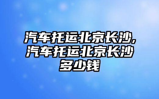 汽車托運(yùn)北京長沙,汽車托運(yùn)北京長沙多少錢