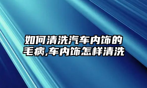 如何清洗汽車內(nèi)飾的毛病,車內(nèi)飾怎樣清洗