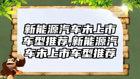 新能源汽車未上市車型推薦,新能源汽車未上市車型推薦