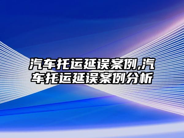 汽車托運(yùn)延誤案例,汽車托運(yùn)延誤案例分析