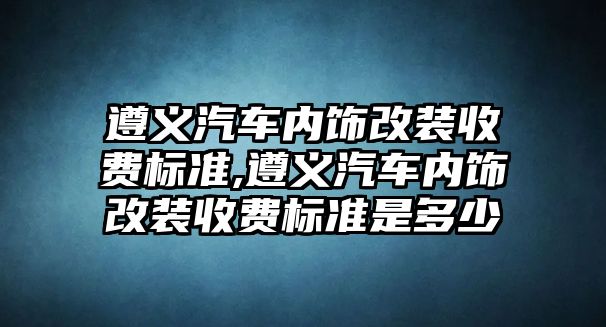 遵義汽車內(nèi)飾改裝收費標(biāo)準(zhǔn),遵義汽車內(nèi)飾改裝收費標(biāo)準(zhǔn)是多少