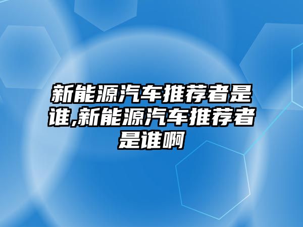 新能源汽車推薦者是誰(shuí),新能源汽車推薦者是誰(shuí)啊