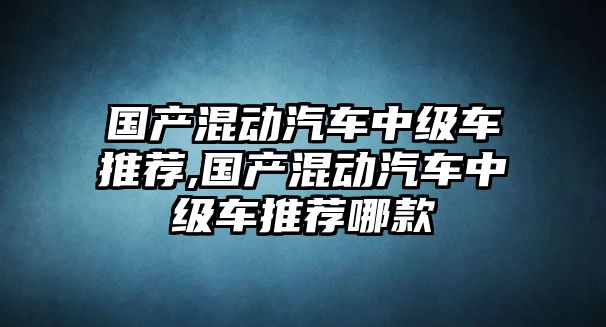 國(guó)產(chǎn)混動(dòng)汽車中級(jí)車推薦,國(guó)產(chǎn)混動(dòng)汽車中級(jí)車推薦哪款