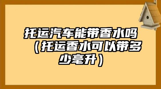 托運(yùn)汽車能帶香水嗎（托運(yùn)香水可以帶多少毫升）