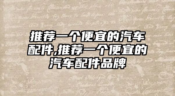 推薦一個(gè)便宜的汽車配件,推薦一個(gè)便宜的汽車配件品牌