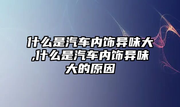 什么是汽車內(nèi)飾異味大,什么是汽車內(nèi)飾異味大的原因