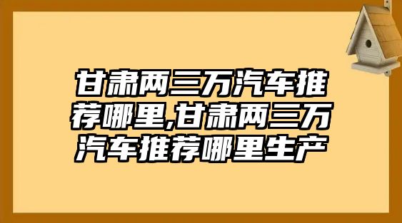 甘肅兩三萬汽車推薦哪里,甘肅兩三萬汽車推薦哪里生產(chǎn)