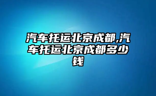 汽車托運北京成都,汽車托運北京成都多少錢