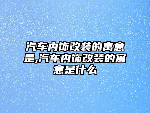 汽車內(nèi)飾改裝的寓意是,汽車內(nèi)飾改裝的寓意是什么