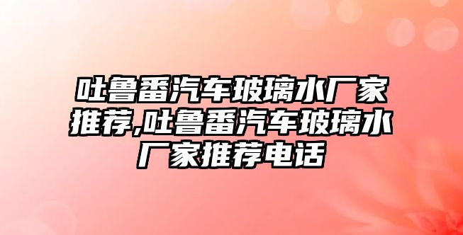 吐魯番汽車玻璃水廠家推薦,吐魯番汽車玻璃水廠家推薦電話