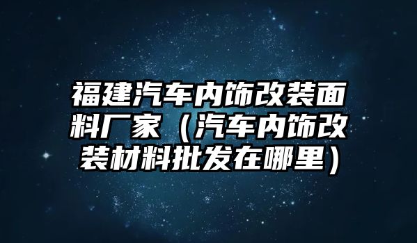 福建汽車內(nèi)飾改裝面料廠家（汽車內(nèi)飾改裝材料批發(fā)在哪里）