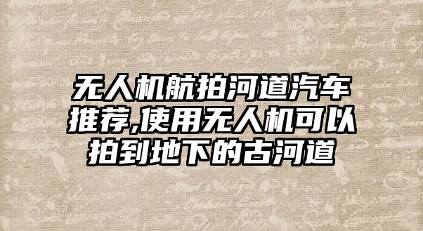 無人機(jī)航拍河道汽車推薦,使用無人機(jī)可以拍到地下的古河道