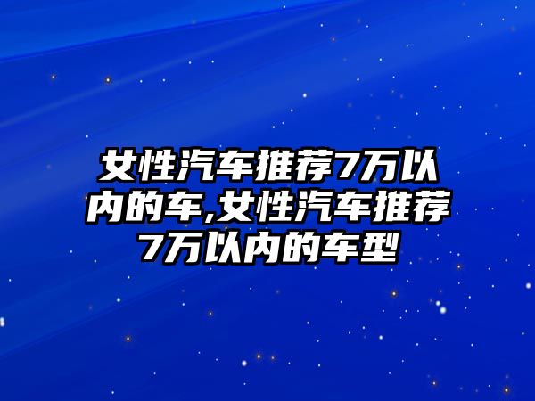 女性汽車推薦7萬以內(nèi)的車,女性汽車推薦7萬以內(nèi)的車型