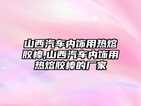 山西汽車內(nèi)飾用熱熔膠棒,山西汽車內(nèi)飾用熱熔膠棒的廠家