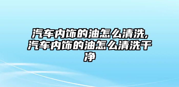 汽車內(nèi)飾的油怎么清洗,汽車內(nèi)飾的油怎么清洗干凈