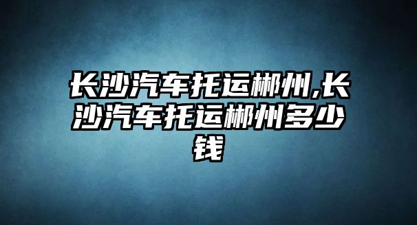 長沙汽車托運郴州,長沙汽車托運郴州多少錢