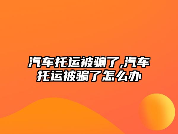 汽車托運被騙了,汽車托運被騙了怎么辦