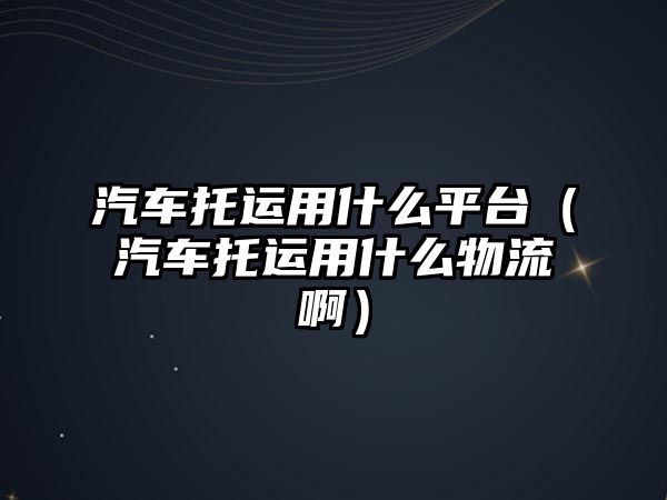 汽車托運用什么平臺（汽車托運用什么物流?。? class=