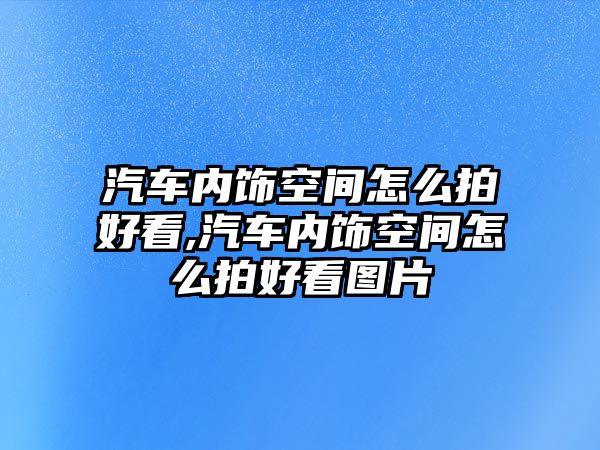 汽車內(nèi)飾空間怎么拍好看,汽車內(nèi)飾空間怎么拍好看圖片