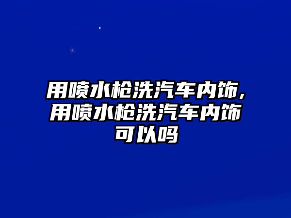 用噴水槍洗汽車內(nèi)飾,用噴水槍洗汽車內(nèi)飾可以嗎