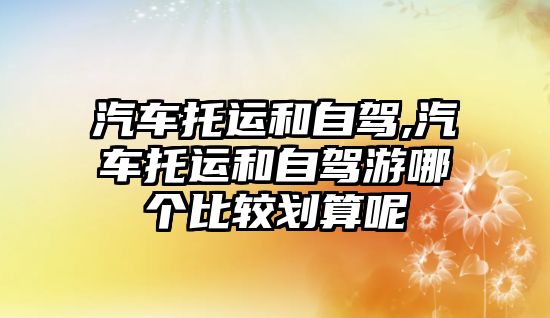 汽車托運和自駕,汽車托運和自駕游哪個比較劃算呢