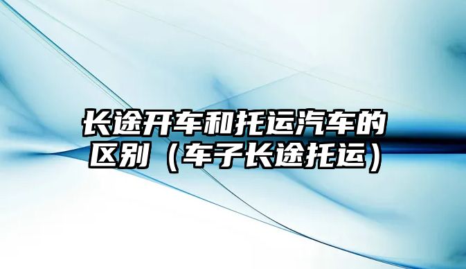 長途開車和托運汽車的區(qū)別（車子長途托運）